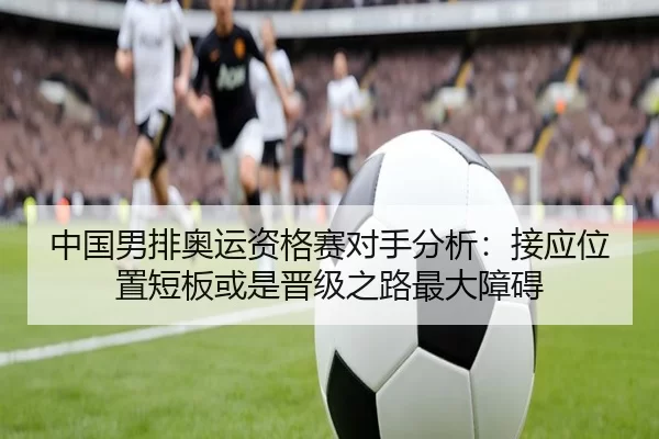中国男排奥运资格赛对手分析：接应位置短板或是晋级之路最大障碍