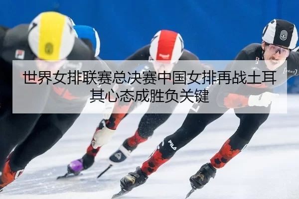 世界女排联赛总决赛中国女排再战土耳其心态成胜负关键