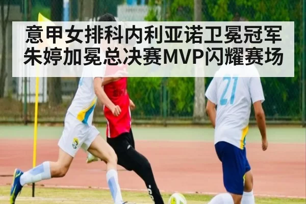 意甲女排科内利亚诺卫冕冠军朱婷加冕总决赛MVP闪耀赛场